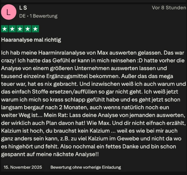 Trustpilot-Bewertung von L S, 5 Sterne: Haaranalyse mal richtig. Ich hatte das Gefühl, er kann in mich reinsehen. Ich weiß jetzt, warum ich mich so krass schlapp gefühlt habe und es geht jetzt schon langsam bergauf.